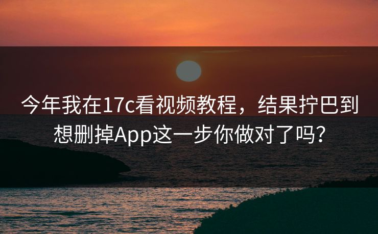 今年我在17c看视频教程，结果拧巴到想删掉App这一步你做对了吗？